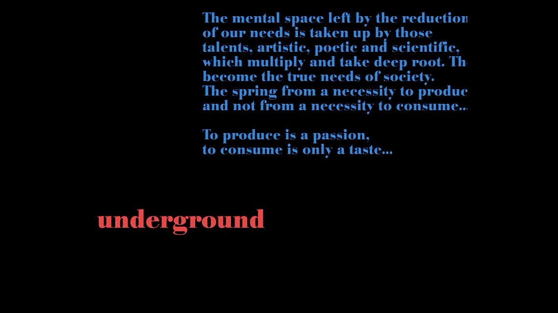 The mental space left by the reduction of our needs is taken up by those talents, artistic, poetic and scientific, which multiply and take deep root. They become the true needs of societey. The spring from a necessity to produce and not from a necessity to consume... To produce is a passion, to consume is only a taste. Underground